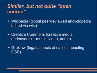 Similar, but not quite “open
source”
●   Wikipedia (global peer-reviewed encyclopedia
    edited via wiki)

●   Creative Commons (creative media
    endeavours – music, video, audio)

●   Groklaw (legal aspects of cases impacting
    OSS)
 