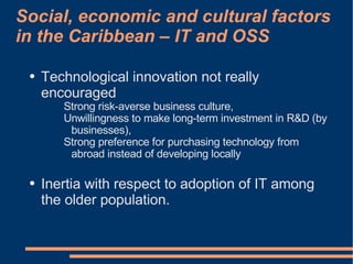 Social, economic and cultural factors
in the Caribbean – IT and OSS

 ●   Technological innovation not really
     encouraged
        Strong risk-averse business culture,
        Unwillingness to make long-term investment in R&D (by
         businesses),
        Strong preference for purchasing technology from
         abroad instead of developing locally

 ●   Inertia with respect to adoption of IT among
     the older population.
 