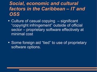 Social, economic and cultural
factors in the Caribbean – IT and
OSS
●   Culture of casual copying – significant
    “copyright infringement” outside of official
    sector – proprietary software effectively at
    minimal cost

●   Some foreign aid “tied” to use of proprietary
    software options.
 