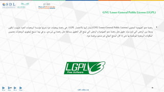 GNULesserGeneralPublicLicense(LGPL)
•
‫رخصة‬
‫جنو‬
‫العمومية‬
‫الصغرى‬
(GNU Lesser General Public License)
‫شار‬ُ‫ي‬
‫إليها‬
‫باالختصار‬
LGPL
،
‫هي‬
‫رخصة‬
‫برمجيات‬
‫حرة‬
‫تها‬‫ر‬‫نش‬
‫مؤسسة‬
‫البرمجيات‬
‫الحرة‬
.
‫ممت‬ُ‫ص‬
‫لتكون‬
‫وسطا‬
‫بين‬
‫الرخص‬
‫التي‬
‫تلزم‬
‫بترك‬
‫حقوق‬
‫مثل‬
‫رخصة‬
‫جنو‬
‫العمومية‬
‫و‬
‫الرخص‬
‫التي‬
‫تمنح‬
‫كل‬
‫الحقوق‬
‫ببساطة‬
‫مثل‬
‫رخصة‬
‫بي‬
.
‫إس‬
.
،‫دي‬
‫و‬
‫هي‬
‫بهذا‬
‫تسمح‬
‫ر‬‫لمطو‬
‫ي‬
‫البرمجيات‬
‫بتضمين‬
‫المكونات‬
‫البرمجية‬
‫صة‬َّ‫رخ‬ُ‫الم‬
‫بها‬
‫حتى‬
‫إذا‬
‫كان‬
‫المنتج‬
‫النهائي‬
‫غير‬
‫ر‬‫منشو‬
‫برخصة‬
‫حرة‬
.
 