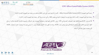 GNUAfferoGenralPublicLicense(AGPL)

‫رخصة‬
‫و‬‫فير‬‫ا‬
‫العمومية‬
Affero GeneralPublicLicense)AGPL(
،
‫اإلصدار‬
1.0
‫منها‬
‫نشرت‬
‫في‬
‫مارس‬
2002
‫واشتقت‬
‫من‬
‫رخصة‬
‫جنو‬
‫العمومية‬
‫اإلصدارة‬
‫الثانية‬
.

‫رخصة‬
‫جنو‬
‫و‬‫فير‬‫ا‬
،‫العمومية‬
‫اإلصدار‬
3.0
‫تها‬‫ر‬‫نش‬
‫مؤسسة‬
‫البرمجيات‬
‫الحرة‬
‫في‬
‫نوفمبر‬
2007
،
‫والتي‬
‫تشبه‬
‫بدرجة‬
‫كبر‬‫ا‬
‫رخصة‬
‫جنو‬
‫العمومية‬
‫اإلصدار‬
‫الثالث‬
)
.

‫كال‬
‫ي‬‫إصدار‬
AGPL
‫صمما‬
‫إلغالق‬
‫ثغرة‬
‫التطبيقات‬
‫الخدمية‬
‫في‬
GPL
‫؛‬
‫وعن‬
GPL
‫في‬
‫نهما‬‫ا‬
‫عدان‬ُ‫م‬
‫لمعالجة‬
‫البرمجيات‬
‫على‬
‫الشبكات‬
‫حاسوبية‬
.
‫فالزيادة‬
‫اإلضافية‬
‫تطالب‬
‫ن‬‫ا‬
‫يتاح‬
‫الكود‬
‫ي‬‫المصدر‬
‫الكامل‬
‫ي‬‫ال‬
‫مستخدم‬
‫للشبكة‬
‫ي‬‫ال‬
‫عمل‬
‫مرخص‬
‫تحت‬
AGPL
،
‫وعادة‬
‫ما‬
‫تكون‬
‫هذه‬
‫عمال‬‫اال‬
‫تطبيقات‬
،‫ويب‬
‫لذا‬
‫توصي‬
‫مؤسسة‬
‫البرمجيات‬
‫الحرة‬
‫باستخدام‬
AGPL
‫ي‬‫ال‬
‫برمجيات‬
‫تعمل‬
‫عادة‬
‫على‬
‫الشبكة‬
.
 