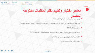 
‫للنظام‬‫التطوير‬‫في‬‫دائم‬‫ونشاط‬‫مستمر‬‫دعم‬‫وجود‬

‫الفرعية‬‫النظم‬‫على‬‫النظام‬‫إحتواء‬‫قل‬‫اال‬‫على‬
(
‫ال‬‫وضبط‬،‫يد‬‫و‬‫التز‬،‫المستفيدين‬‫إدارة‬،‫اإلعارة‬،‫الفهرسة‬
‫يات‬‫ر‬‫دو‬
.)

‫معيار‬‫دعم‬
MARC21
.

‫إتفاقية‬‫تحت‬‫به‬‫الخاص‬‫والتوثيق‬‫نامج‬‫ر‬‫الب‬‫مصدر‬‫إتاحة‬
GNUGeneralPublicLicense
.

‫تبات‬‫المك‬‫من‬‫العديد‬‫في‬‫نامج‬‫ر‬‫للب‬‫الفعلي‬‫اإلستخدام‬
.

‫كبيرة‬‫بيانات‬‫لكميات‬‫النظام‬‫تحمل‬
.
‫مفتوحة‬ ‫المكتبات‬ ‫نظم‬ ‫وتقييم‬ ‫إختيار‬ ‫معايير‬
‫المصدر‬
 