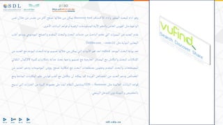 ‫وهو‬
‫داه‬‫ا‬
‫للبحث‬
‫ر‬‫المطو‬
‫داه‬‫وا‬
‫تشاف‬‫لالك‬
discovery tool
‫يمكن‬
‫من‬
‫خاللها‬
‫تصفح‬
‫ثر‬‫ك‬‫ا‬
‫من‬
‫مصدر‬
‫من‬
‫خالل‬
‫نفس‬
‫الواجهة‬
‫مثل‬
‫الفهرس‬
‫الخاص‬
‫بالنظم‬
‫لية‬‫اال‬
‫المستودعات‬
‫الرقمية‬
‫و‬‫ا‬
‫قواعد‬
‫البيانات‬
‫خرى‬‫اال‬
.
.
‫يقدم‬
‫العديد‬
‫من‬
‫ات‬‫ز‬‫الممي‬
‫التي‬
‫تخدم‬
‫الباحث‬
‫من‬
‫خدمات‬
‫البحث‬
‫والبحث‬
‫المتقدم‬
‫والتصفح‬
‫الموضوع‬
‫ي‬
‫ويدعم‬
‫غلب‬‫ا‬
‫المعايير‬
‫الدولية‬
‫مثل‬
marc21
–
Dublincore.
‫تعد‬
‫بوابة‬
‫البحث‬
‫الموحد‬
vufind
‫احد‬
‫اهم‬
‫دوات‬‫اال‬
‫التي‬
‫يمكن‬
‫من‬
‫خاللها‬
‫تصميم‬
‫بوابة‬
‫للبحث‬
‫الموحد‬
‫مع‬
‫العد‬
‫يد‬
‫من‬
‫اإلمكانات‬
‫للبحث‬
‫والتكامل‬
‫مع‬
‫المصادر‬
‫الخارجية‬
‫مع‬
‫تصميم‬
‫واجهة‬
‫بحث‬
‫جذابة‬
‫بامكانيات‬
‫كبيرة‬
‫كاإلكمال‬
‫التلقائي‬
‫للمصطلحات‬
‫والبحث‬
‫المتقدم‬
‫وتخمين‬
‫مصطلحات‬
‫البحث‬
‫مع‬
‫إمكانية‬
‫تصفح‬
‫ؤس‬‫و‬‫ر‬
‫الموضوعات‬
‫ودعم‬
‫العديد‬
‫من‬
‫الخصائص‬
‫ودعم‬
‫العديد‬
‫من‬
‫الخصائص‬
‫الفريدة‬
‫كما‬
‫يمكنه‬
‫ن‬‫ا‬
‫يتكامل‬
‫مع‬
‫غلب‬‫ا‬
‫فهارس‬
‫نظم‬
‫تبات‬‫المك‬
‫المتاحة‬
‫ومع‬
‫قواعد‬
‫البيانات‬
‫العالمية‬
‫مثل‬
EDS – Summon
‫ويشتمل‬
‫النظام‬
‫ايضا‬
‫على‬
‫مجموعة‬
‫كبيرة‬
‫من‬
‫ات‬‫ر‬‫الخيا‬
‫التى‬
‫تس‬
‫مح‬
‫بالتخصيص‬
‫و‬
‫التهيئة‬
‫دون‬
‫التدخل‬
‫البرم‬
‫جي‬
.
 