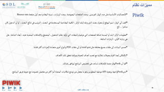 •
‫صفحة‬‫ول‬‫ا‬ ‫بعد‬‫المغادرة‬‫نسبة‬،‫ات‬‫ر‬‫الزيا‬ ‫وعدد‬،‫ضة‬‫و‬‫المعر‬ ‫فحات‬ّ‫الص‬ ‫وعدد‬،‫الفريدين‬‫ار‬ ّ‫و‬‫الز‬ ‫عدد‬‫مثل‬‫ساسية‬‫اال‬ ‫اإلحصائيات‬
Bouncerate.
•
‫ار‬ ّ‫و‬‫الز‬‫تى‬‫ا‬‫كيف‬
:
‫نتائ‬‫في‬‫تيب‬‫ر‬‫الت‬،‫البحث‬‫في‬‫المستخدمة‬‫المفتاحية‬‫الكلمة‬،‫ائر‬‫ز‬‫ال‬‫إليك‬‫ه‬ّ‫وج‬‫الذي‬‫بحث‬‫محرك‬‫و‬‫ا‬‫الموقع‬‫اسم‬
،‫البحث‬‫ج‬
‫كان‬‫الدخول‬‫ن‬‫ا‬‫و‬‫ا‬
‫ا‬‫ر‬‫مباش‬
…
‫إلخ‬
•
‫ائر‬ّ‫الز‬‫معلومات‬
:
‫لها‬ّ‫نز‬‫التي‬‫والملفات‬‫عرضها‬‫التي‬‫للصفحات‬‫إضافة‬‫المدينة‬‫و‬‫ا‬‫البلد‬
.
‫ا‬‫واإلضافات‬‫المتصفح‬،‫التشغيل‬‫نظام‬
‫هل‬،‫الشاشة‬ ‫بعاد‬‫ا‬،‫عليه‬‫بة‬ّ‫لمنص‬
‫ابقة‬ّ‫الس‬‫ات‬‫ر‬‫الزيا‬،‫ولى‬‫اال‬‫ته‬‫ر‬‫زيا‬‫هي‬
.
•
‫مثل‬‫مختلفة‬‫بصيغ‬‫ملفات‬‫إلى‬‫البيانات‬‫تصدير‬
csv
‫و‬
excel
‫ملفات‬‫إلى‬‫و‬‫ا‬
PDF
‫ما‬ ّ‫تقد‬‫ثر‬‫ك‬‫ا‬‫اءات‬‫ر‬‫إلج‬‫دة‬ ّ‫متعد‬‫خرى‬‫ا‬ ‫نواع‬‫وا‬
.
•
‫هداف‬‫اال‬‫تلك‬‫تحقق‬‫اقبة‬‫ر‬‫وم‬‫للحملة‬‫هداف‬‫ا‬ ‫تحديد‬‫مع‬‫إعالنية‬‫بحمالت‬‫القيام‬ ‫يضا‬‫ا‬ ‫باإلمكان‬
.
•
‫ن‬‫ا‬‫كما‬
Piwik
‫رغباتك‬‫ليوافق‬‫نامج‬‫ر‬‫الب‬‫تخصيص‬‫على‬‫تساعد‬‫لإلضافات‬‫منصة‬‫ر‬ّ‫يوف‬
.
•
‫لدى‬
Piwik
‫برمجية‬‫واجهة‬
API
‫ا‬‫فريق‬‫حيوية‬‫مع‬‫خصوصا‬‫محتمل‬‫من‬‫ثر‬‫ك‬‫ا‬‫ا‬‫ر‬‫م‬‫ا‬‫ة‬ّ‫المنص‬‫إمكانيات‬‫ع‬ّ‫توس‬‫من‬‫يجعل‬‫ما‬‫وهو‬‫ين‬‫ر‬ّ‫للمطو‬‫هة‬ّ‫موج‬
‫نامج‬‫ر‬‫لب‬
.
‫نظام‬ ‫مميزات‬
Piwik
 