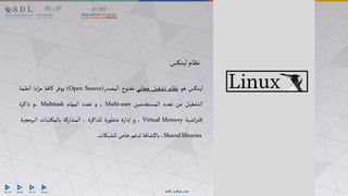 ‫لينكس‬‫نظام‬
‫لينكس‬
‫هو‬
‫نظام‬
‫تشغيل‬
‫مجاني‬
‫مفتوح‬
‫المصدر‬
(Open Source)
‫يوفر‬
‫كافة‬
‫ايا‬‫ز‬‫م‬
‫نظمة‬‫ا‬
‫التشغيل‬
‫من‬
‫تعدد‬
‫المستخدمين‬
Multi-user
،
‫و‬
‫تعدد‬
‫المهام‬
Multitask
‫و‬،
‫ذاكرة‬
‫اضية‬‫ر‬‫إفت‬
Virtual Memory
،
‫و‬
‫إدارة‬
‫ة‬‫ر‬‫متطو‬
‫للذاكرة‬
،
‫المشاركة‬
‫تبات‬‫بالمك‬
‫البرمجي‬
‫ة‬
Sharedlibraries
،
‫باإلضافة‬
‫لدعم‬
‫خاص‬
‫للشبكات‬
.
 