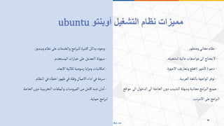 -
‫ر‬‫ومتطو‬‫مجاني‬‫نظام‬
.
-
‫لتشغيله‬‫عالية‬‫مواصفات‬‫الى‬‫يحتاج‬‫ال‬
.
-
‫دعم‬
(
‫شهر‬‫ال‬
)
‫االجهزة‬‫وتعاريف‬‫قطع‬
.
-
‫العربية‬‫باللغة‬‫الواجهة‬‫توفر‬
.
-
‫الى‬‫الدخول‬‫الى‬‫الحاجة‬‫دون‬‫التثبيت‬‫وسهلة‬‫مجانية‬‫امج‬‫ر‬‫الب‬‫جميع‬
‫مواقع‬
‫نت‬‫ر‬‫االنت‬‫على‬‫امج‬‫ر‬‫الب‬
.
-
‫ز‬‫ويندو‬‫نظام‬‫على‬‫والخدمات‬‫امج‬‫ر‬‫للب‬‫ثيرة‬‫ك‬ ‫بدائل‬‫وجود‬
.
-
‫المستخدم‬‫ات‬‫ر‬‫خيا‬‫على‬‫التعديل‬‫سهولة‬
.
-
‫االبعاد‬‫ثالثية‬‫رسومية‬‫ايا‬‫ز‬‫وم‬‫امكانيات‬
.
-
‫النظام‬‫في‬‫اخطاء‬‫ر‬‫ظهو‬‫في‬‫وقلة‬‫االعمال‬‫اداء‬‫في‬‫سرعة‬
.
-
‫ا‬‫دون‬‫التخريبية‬‫والملفات‬‫سات‬‫و‬‫الفير‬‫من‬‫كامل‬‫شبه‬‫مان‬‫ا‬
‫لحاجة‬
‫حماية‬‫امج‬‫ر‬‫لب‬
.
‫التشغيل‬ ‫نظام‬ ‫مميزات‬
‫أوبنتو‬
ubuntu
 