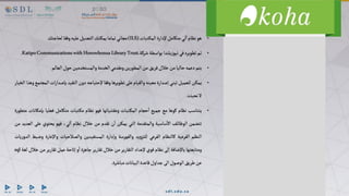 •
‫هو‬
‫نظام‬
‫لي‬‫ا‬
‫متكامل‬
‫إلدارة‬
‫تبات‬‫المك‬
(ILS)
‫مجاني‬
‫تماما‬
‫يمكنك‬
‫التعديل‬
‫عليه‬
‫وفقا‬
‫لحاجتك‬
•
‫تم‬
‫تطويره‬
‫في‬
‫يلندا‬‫ز‬‫نيو‬
‫بواسطة‬
‫شركة‬
KatipoCommunicationswithHorowhenuaLibraryTrust.
.
•
‫يتم‬
‫دعمه‬
‫حاليا‬
‫من‬
‫خالل‬
‫فريق‬
‫من‬
‫ين‬‫ر‬‫المطو‬
‫ومقدمي‬
‫الخدمة‬
‫والمستخدمين‬
‫حول‬
‫العالم‬
•
‫يمكن‬
‫للعميل‬
‫تبني‬
‫إصدارة‬
‫معينه‬
‫والقيام‬
‫على‬
‫تطويرها‬
‫وفقا‬
‫إلحتياجه‬
‫دون‬
‫التقيد‬
‫بإصدار‬
‫ات‬
‫المجتمع‬
‫وهذا‬
‫الخيار‬
‫ال‬
‫نحبذه‬
.
•
‫يتناسب‬
‫نظام‬
‫كوها‬
‫مع‬
‫جميع‬
‫حجام‬‫ا‬
‫تبات‬‫المك‬
‫ومقتنياتها‬
‫فهو‬
‫نظام‬
‫تبات‬‫مك‬
‫متكامل‬
‫فعليا‬
‫ب‬
‫إمكانات‬
‫ة‬‫ر‬‫متطو‬
‫تتضمن‬
‫ف‬‫الوظائ‬
‫ساسية‬‫اال‬
‫والمتقدمة‬
‫التي‬
‫يمكن‬
‫ن‬‫ا‬
‫تقدم‬
‫من‬
‫خالل‬
‫نظام‬
،‫لي‬‫ا‬
‫فهو‬
‫يحتوي‬
‫على‬
‫العديد‬
‫من‬
‫النظم‬
‫الفرعية‬
‫كالنظام‬
‫الفرعي‬
‫يد‬‫و‬‫للتز‬
‫والفهرسة‬
‫وإدارة‬
‫المستفيدين‬
‫والصالحيات‬
‫واإلعارة‬
‫و‬
‫ضبط‬
‫يات‬‫ر‬‫الدو‬
‫ومتابعتها‬
‫باإلضافة‬
‫إلى‬
‫نظام‬
‫قوي‬
‫إلعداد‬
‫التقارير‬
‫من‬
‫خالل‬
‫تقارير‬
‫جاهزة‬
‫و‬‫ا‬
‫إتاحة‬
‫عمل‬
‫تقارير‬
‫م‬
‫ن‬
‫خالل‬
‫لغة‬
sql
‫عن‬
‫طريق‬
‫الوصول‬
‫الى‬
‫جداول‬
‫قاعدة‬
‫البيانات‬
‫مباشرة‬
.
 