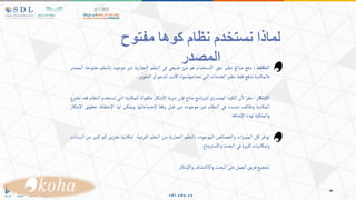 ‫ألتكلفة‬
:
‫دفع‬
‫مبالغ‬
‫نظير‬
‫حق‬
‫اإلستخدام‬
‫هو‬
‫شئ‬
‫طبيعي‬
‫في‬
‫النظم‬
‫التجارية‬
‫غير‬
‫موجود‬
‫بالنظم‬
‫مفت‬
‫وحة‬
‫المصدر‬
‫تبة‬‫فالمك‬
‫تدفع‬
‫فقط‬
‫نظير‬
‫الخدمات‬
‫التي‬
‫تحتاجهاسواء‬
‫كانت‬
‫للدعم‬
‫و‬‫ا‬
‫التطوير‬
.
‫بتكار‬‫أل‬
:
‫ا‬‫ر‬‫نظ‬
‫ن‬‫ال‬
‫الكود‬
‫ي‬‫المصدر‬
‫نامج‬‫ر‬‫للب‬
‫متاح‬
‫فإن‬
‫حرية‬
‫اإلبتكار‬
‫فولة‬‫مك‬
‫تبة‬‫للمك‬
‫التي‬
‫تستخ‬
‫دم‬
‫النظام‬
‫فقد‬
‫تخترع‬
‫تبة‬‫المك‬
‫ف‬‫وظائ‬
‫جديده‬
‫في‬
‫النظام‬
‫غير‬
‫موجوده‬
‫من‬
‫قبل‬
‫وفقا‬
‫إلحتياجاتها‬
‫ويمكن‬
‫لها‬
‫اإلحتفاظ‬
‫بح‬
‫قوق‬
‫اإلبتكار‬
‫والملكية‬
‫لهذه‬
‫اإلضافة‬
.
‫توافر‬
‫كل‬
‫ات‬‫ز‬‫الممي‬
‫والخصائص‬
‫الموجوده‬
‫بالنظم‬
‫التجارية‬
‫من‬
‫النظم‬
‫الفرعية‬
‫امكانية‬
‫تخزين‬
‫كم‬
‫ك‬
‫بير‬
‫من‬
‫البيانات‬
‫وإمكانيات‬
‫كبيرة‬
‫في‬
‫البحث‬
‫واإلسترجاع‬
.
‫تشجيع‬
‫فريق‬
‫العمل‬
‫على‬
‫البحث‬
‫تشاف‬‫واإلك‬
‫واإلبتكار‬
.
‫كوها‬ ‫نظام‬ ‫نستخدم‬ ‫لماذا‬
‫مفتوح‬
‫المصدر‬
 