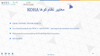 Z39.50, UNIMARC,ISO2709,MARC21.
 Fortechnicalstandards:theOPACis"validXHTML",andrespects the standardsofaccessibility.
 Webstandardsrecommended bytheWorld WideWebConsortium.
 SIP2forRFID
‫كوها‬ ‫نظام‬ ‫معايير‬
KOHA
 