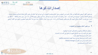 ‫كوها‬ ‫إصدارات‬
‫يتم‬
‫تطوير‬
‫الكود‬
‫البرمجي‬
‫لنظام‬
‫كوها‬
‫من‬
‫خالل‬
‫العديد‬
‫من‬
‫ين‬‫ر‬‫المطو‬
‫حول‬
‫العالم‬
‫وتنقسم‬
‫ات‬‫ر‬‫التطوي‬
‫التي‬
‫تتم‬
‫على‬
‫كود‬
‫النظام‬
‫إلي‬
‫شقين‬
‫ول‬‫اال‬
‫إضافة‬
‫خصائص‬
‫ات‬‫ز‬‫وممي‬
‫جديدة‬
،
‫وإصالح‬
‫خطاء‬‫اال‬
‫والعيوب‬
‫الموجودة‬
‫في‬
‫ات‬‫ر‬‫اإلصدا‬
،
‫كما‬
‫ان‬
‫ات‬‫ر‬‫اإلصدا‬
‫الجديدة‬
‫يتم‬
‫إصدارها‬
‫كل‬
‫ستة‬
‫شهر‬‫ا‬
‫ويكون‬
‫ترقيمها‬
‫كالتالي‬
x.xx
‫على‬
‫سبيل‬
‫المثال‬
16.05
–
16.11
‫يتم‬
‫إصدار‬
‫نسخ‬
‫تحديث‬
‫خطاء‬‫اال‬
‫وعالج‬
‫العيوب‬
‫كل‬
‫شهر‬
‫ويكون‬
‫ترقيمها‬
‫كالتالي‬
x.xx.x
‫على‬
‫سبيل‬
‫المثال‬
16.05.1
،
‫وبناء‬
‫على‬
‫هذا‬
‫النظام‬
‫يقوم‬
‫ون‬‫ر‬‫المطو‬
‫بالعمل‬
‫على‬
‫الكود‬
‫البرمجي‬
‫للنظام‬
.

‫يمر‬
‫تطوير‬
‫ألنظام‬
‫بمجموعة‬
‫من‬
‫ألخطوأت‬
:
-
‫استقبال‬
‫المشكالت‬
‫والعيوب‬
‫والخصائص‬
‫الجديدة‬
‫المطلوبة‬
.
-
‫العمل‬
‫على‬
‫ات‬‫ر‬‫اإلصدا‬
‫سواء‬
‫إلصالح‬
‫العيوب‬
‫و‬‫ا‬
‫العمل‬
‫في‬
‫ات‬‫ر‬‫االصدا‬
‫الجديدة‬
.
-
‫اختبار‬
‫اإلصدارة‬
‫بواسطة‬
‫ر‬‫المطو‬
‫نفسه‬
.
-
‫اختبار‬
‫اإلصدارة‬
‫بواسطة‬
‫إخصائي‬
‫ضبط‬
‫الجودة‬
qualityassurance
.
-
‫اختبار‬
‫اإلصدارة‬
‫من‬
‫مدير‬
‫اإلصدارة‬
Releasemanager
.
-
‫إتاحة‬
‫اإلصدارة‬
‫للمستخدمين‬
.
 