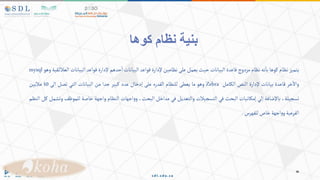 ‫كوها‬ ‫نظام‬ ‫بنية‬
‫يتميز‬
‫نظام‬
‫كوها‬
‫نه‬‫با‬
‫نظام‬
‫مزدوج‬
‫قاعدة‬
‫البيانات‬
‫حيث‬
‫يعمل‬
‫على‬
‫نظامين‬
‫إلدارة‬
‫قواعد‬
‫البيانات‬
‫حدهم‬‫ا‬
‫إلدارة‬
‫قواعد‬
‫البيانات‬
‫قية‬‫العالئ‬
‫وهو‬
mysql
‫خر‬‫واال‬
‫قاعدة‬
‫بيانات‬
‫إلدارة‬
‫النص‬
‫الكامل‬
Zebra
‫وهو‬
‫ما‬
‫يعطى‬
‫للنظام‬
‫القدره‬
‫على‬
‫إدخال‬
‫عدد‬
‫كبير‬
‫جدا‬
‫من‬
‫البيانات‬
‫التي‬
‫تصل‬
‫الى‬
10
‫ماليين‬
،‫تسجيلة‬
‫باإلضافة‬
‫إلي‬
‫إمكانيات‬
‫البحث‬
‫في‬
‫التسجيالت‬
‫والتعديل‬
‫في‬
‫مداخل‬
،‫البحث‬
‫اجهات‬‫و‬‫و‬
‫النظام‬
‫واجهة‬
‫خاصة‬
‫للموظ‬
‫ف‬
‫وتشمل‬
‫كل‬
‫النظم‬
‫الفرعية‬
‫اجهة‬‫و‬‫و‬
‫خاص‬
‫للفهرس‬
.
 