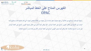 ‫المباشر‬ ‫الخط‬ ‫على‬ ‫المتاح‬ ‫الفهرس‬
OPAC
‫واجهة‬
‫للمستفيد‬
‫يستطيع‬
‫من‬
‫خاللها‬
‫ن‬‫ا‬
‫يقوم‬
‫بعملية‬
‫حجز‬
‫لمادة‬
‫ما‬
‫ن‬‫وا‬
‫يعرف‬
‫من‬
‫خالله‬
‫ملخص‬
‫للمواد‬
‫التي‬
‫قام‬
‫بحجزه‬
‫ا‬
‫كما‬
‫يستطيع‬
‫يضا‬‫ا‬
‫البحث‬
‫عن‬
‫وعية‬‫اال‬
‫من‬
‫خالل‬
‫الفهرس‬
‫المتاح‬
‫على‬
‫الخط‬
،‫المباشر‬
‫كما‬
‫يمكن‬
‫يضا‬‫ا‬
‫التغير‬
‫في‬
‫شكل‬
‫واجهة‬
‫الفهرس‬
‫المتاح‬
‫على‬
‫الخط‬
‫المباشر‬
‫على‬
‫حسب‬
‫احتياج‬
،‫تبة‬‫المك‬
‫كما‬
‫يمكن‬
‫يضا‬‫ا‬
‫عرض‬
‫الفهرس‬
‫المتاح‬
‫على‬
‫الخط‬
‫المباشر‬
‫ثر‬‫ك‬‫با‬
‫من‬
‫لغة‬
‫حسب‬
‫احتياج‬
‫المك‬
‫تبة‬
.
 