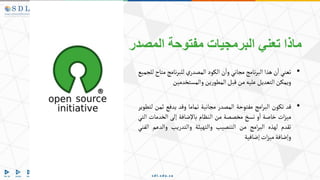 ‫المصدر‬ ‫مفتوحة‬ ‫البرمجيات‬ ‫تعني‬ ‫ماذا‬
•
‫تعني‬
‫ن‬‫ا‬
‫هذا‬
‫نامج‬‫ر‬‫الب‬
‫مجاني‬
‫ن‬‫وا‬
‫الكود‬
‫ي‬‫المصدر‬
‫نامج‬‫ر‬‫للب‬
‫مت‬
‫اح‬
‫للجميع‬
‫ويمكن‬
‫التعديل‬
‫عليه‬
‫من‬
‫قبل‬
‫ين‬‫ر‬‫المطو‬
‫والمستخدمين‬
•
‫قد‬
‫تكون‬
‫امج‬‫ر‬‫الب‬
‫مفتوحة‬
‫المصدر‬
‫مجانية‬
‫تماما‬
‫وقد‬
‫يدفع‬
‫ثمن‬
‫لتطوير‬
‫ات‬‫ز‬‫مي‬
‫خاصة‬
‫و‬‫ا‬
‫نسخ‬
‫مخصصة‬
‫من‬
‫النظام‬
‫باإلضافة‬
‫إلى‬
‫الخدمات‬
‫التي‬
‫تقدم‬
‫لهذه‬
‫امج‬‫ر‬‫الب‬
‫من‬
‫التنصيب‬
‫والتهيئة‬
‫والتدريب‬
‫والدع‬
‫م‬
‫الفني‬
‫وإضافة‬
‫ات‬‫ز‬‫مي‬
‫إضافية‬
 