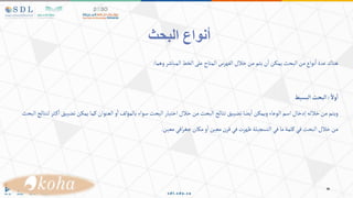 ‫البحث‬ ‫أنواع‬
‫وهما‬‫المباشر‬‫الخط‬‫على‬‫المتاح‬‫الفهرس‬‫خالل‬‫من‬‫يتم‬‫ن‬‫ا‬‫يمكن‬‫البحث‬‫من‬‫نواع‬‫ا‬‫عدة‬‫هناك‬
:
ً‫ول‬‫أ‬
:
‫ألبسيط‬‫ألبحث‬
‫ثر‬‫ك‬‫ا‬‫تضييق‬‫يمكن‬‫كما‬‫العنوان‬‫و‬‫ا‬‫بالمؤلف‬‫سواء‬ ‫البحث‬‫اختيار‬‫خالل‬‫من‬‫البحث‬‫نتائج‬‫تضييق‬‫يضا‬‫ا‬‫ويمكن‬‫الوعاء‬‫اسم‬‫إدخال‬‫خالله‬‫من‬‫ويتم‬
‫لنت‬
‫ائ‬
‫البحث‬‫ج‬
‫معين‬‫افي‬‫ر‬‫جغ‬‫مكان‬‫و‬‫ا‬‫معين‬‫قرن‬‫في‬‫ظهرت‬‫التسجيلة‬‫في‬‫ما‬‫كلمة‬‫في‬‫البحث‬ ‫خالل‬‫من‬
.
 