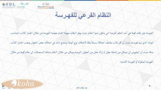 ‫ا‬
‫للفهـرسة‬ ‫الفرعي‬ ‫لنظام‬
‫الفهرسة‬
‫على‬
‫نظام‬
‫كوها‬
‫هي‬
‫حد‬‫ا‬
‫النظم‬
‫الفرعية‬
‫التي‬
‫يتكون‬
‫منها‬
‫النظام‬
‫حيث‬
‫يوفر‬
‫النظام‬
‫سهولة‬
‫القيام‬
‫بعملية‬
‫الفهرسة‬
‫من‬
‫خال‬
‫ل‬
‫اختيار‬
‫القالب‬
‫المناسب‬
‫للوعاء‬
‫الذي‬
‫يتم‬
‫فهرسته‬
‫حيث‬
‫ن‬‫ا‬
‫كل‬
‫قالب‬
‫يختلف‬
‫اختالفا‬
‫بسيطا‬
‫وفقا‬
‫الختالف‬
‫نوع‬
‫الوعاء‬
‫ويتضح‬
‫ذلك‬
‫في‬
‫اختالف‬
‫بعض‬
‫الحقول‬
‫ويجب‬
‫اختيار‬
‫القالب‬
‫بدقة‬
‫حيث‬
‫ن‬‫ا‬
‫المفهرس‬
‫لن‬
‫يتمكن‬
‫من‬
‫إضافة‬
‫حقل‬
‫و‬‫ا‬
‫الة‬‫ز‬‫إ‬
‫حقل‬
‫من‬
‫الحقول‬
‫الفرعية‬
‫ويمكن‬
‫من‬
‫خالل‬
‫النظام‬
‫إضافة‬
‫التسجيالت‬
‫إلى‬
‫ن‬
‫ظام‬
‫كوها‬
‫من‬
‫خالل‬
‫الفهرسة‬
‫المنقولة‬
‫و‬‫ا‬
‫الفهرسة‬
‫صلية‬‫اال‬
.
 