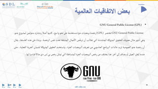 ‫العالمية‬ ‫االتفاقيات‬ ‫بعض‬
•
GNUGeneralPublicLicense(GPL)
GNUGeneralPublicLicense
‫تختصر‬
(GPL)
‫رخصة‬
‫برمجيات‬
‫حرة‬
‫مستخدمة‬
‫على‬
‫نحو‬
،‫واسع‬
‫تبها‬‫ك‬
‫صال‬‫ا‬
‫ريتشارد‬
‫ستولمن‬
‫لمش‬
‫ع‬‫و‬‫ر‬
‫جنو‬
.
‫وهي‬
‫شهر‬‫ا‬
‫مثال‬
‫ف‬‫و‬‫معر‬
‫للحقوق‬
‫كة‬‫و‬‫المتر‬
‫المتشددة‬
‫التي‬
‫تطالب‬
‫ن‬‫ا‬
‫ص‬ّ‫ترخ‬
‫عمال‬‫اال‬
‫المشتقة‬
‫تحت‬
‫نفس‬
،‫الرخصة‬
‫وبناء‬
‫على‬
‫هذه‬
،‫الفلسفة‬
‫يقال‬
‫ن‬‫ا‬
‫رخصة‬
‫جنو‬
‫العمومية‬
‫تزيد‬
‫عائدات‬
‫نامج‬‫ر‬‫الب‬
‫الحاسوبي‬
‫من‬
‫تعريف‬
‫البرمجيات‬
،‫الحرة‬
‫وتستخدم‬
‫الحقوق‬
‫كة‬‫و‬‫المتر‬
‫لضمان‬
‫الحرية‬
،‫الفعلية‬
‫حتى‬
‫عندما‬
‫ر‬ّ‫غي‬ُ‫ي‬
‫العمل‬
‫و‬‫ا‬
‫يضاف‬
‫إلى‬
‫خر‬‫ا‬
.
‫هذا‬
‫يختلف‬
‫عن‬
‫رخص‬
‫البرمجيات‬
‫الحرة‬
‫المتساهلة‬
‫التي‬
‫تمثل‬
‫رخص‬
‫بي‬
‫إس‬
‫دي‬
‫مثاال‬
‫قياسيا‬
‫لها‬
.
 