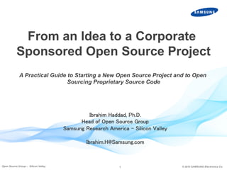 1 © 2013 SAMSUNG Electronics Co.Open Source Group – Silicon Valley
Ibrahim Haddad, Ph.D.	
Head of Open Source Group	
Samsung Research America – Silicon Valley	
	
Ibrahim.H@Samsung.com	
From an Idea to a Corporate
Sponsored Open Source Project
A Practical Guide to Starting a New Open Source Project and to Open
Sourcing Proprietary Source Code	
 