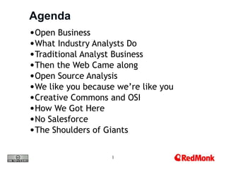 Agenda
•Open Business
•What Industry Analysts Do
•Traditional Analyst Business
•Then the Web Came along
•Open Source Analysis
•We like you because we’re like you
•Creative Commons and OSI
•How We Got Here
•No Salesforce
•The Shoulders of Giants

                    1
 