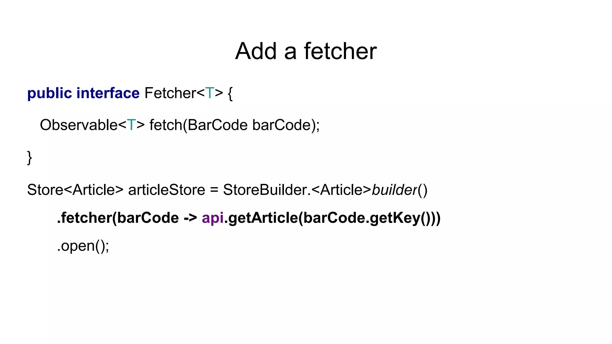 Add a fetcher
public interface Fetcher<T> {
Observable<T> fetch(BarCode barCode);
}
Store<Article> articleStore = StoreBuilder.<Article>builder()
.fetcher(barCode -> api.getArticle(barCode.getKey()))
.open();
 