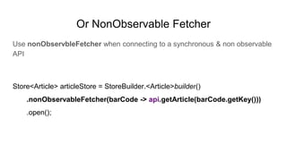 Or NonObservable Fetcher
Use nonObservbleFetcher when connecting to a synchronous & non observable
API
Store<Article> articleStore = StoreBuilder.<Article>builder()
.nonObservableFetcher(barCode -> api.getArticle(barCode.getKey()))
.open();
 