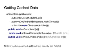 articleStore.get(barcode)
.subscribeOn(Schedulers.io())
.observeOn(AndroidSchedulers.mainThread())
.subscribe(new Observer<Article>() {
public void onCompleted() {}
public void onError(Throwable throwable) {//handle error}
public void onNext(Article article) {//bind Article to UI}});
Note: if nothing cached get() will act exactly like fetch()
Getting Cached Data
 