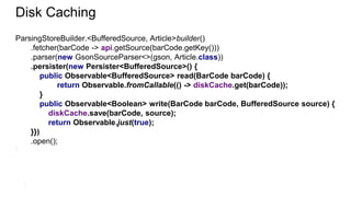 Disk Caching
ParsingStoreBuilder.<BufferedSource, Article>builder()
.fetcher(barCode -> api.getSource(barCode.getKey()))
.parser(new GsonSourceParser<>(gson, Article.class))
.persister(new Persister<BufferedSource>() {
public Observable<BufferedSource> read(BarCode barCode) {
return Observable.fromCallable(() -> diskCache.get(barCode));
}
public Observable<Boolean> write(BarCode barCode, BufferedSource source) {
diskCache.save(barCode, source);
return Observable.just(true);
}})
.open();
 