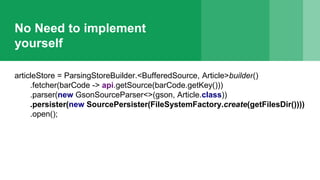 No Need to implement
yourself
articleStore = ParsingStoreBuilder.<BufferedSource, Article>builder()
.fetcher(barCode -> api.getSource(barCode.getKey()))
.parser(new GsonSourceParser<>(gson, Article.class))
.persister(new SourcePersister(FileSystemFactory.create(getFilesDir())))
.open();
 