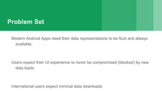 Problem Set
Modern Android Apps need their data representations to be fluid and always
available.
Users expect their UI experience to never be compromised (blocked) by new
data loads
International users expect minimal data downloads
 