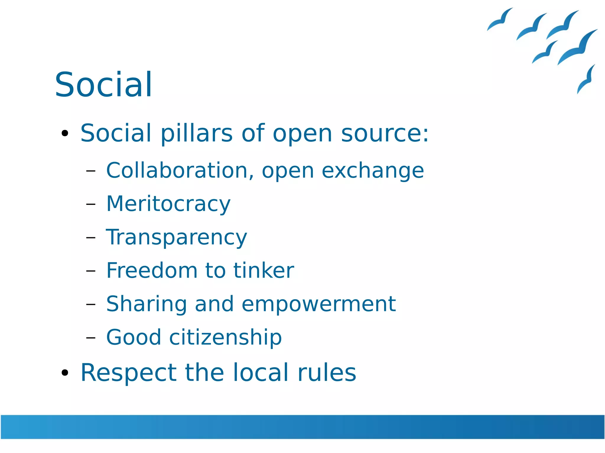 Social
● Social pillars of open source:
– Collaboration, open exchange
– Meritocracy
– Transparency
– Freedom to tinker
– Sharing and empowerment
– Good citizenship
● Respect the local rules
 