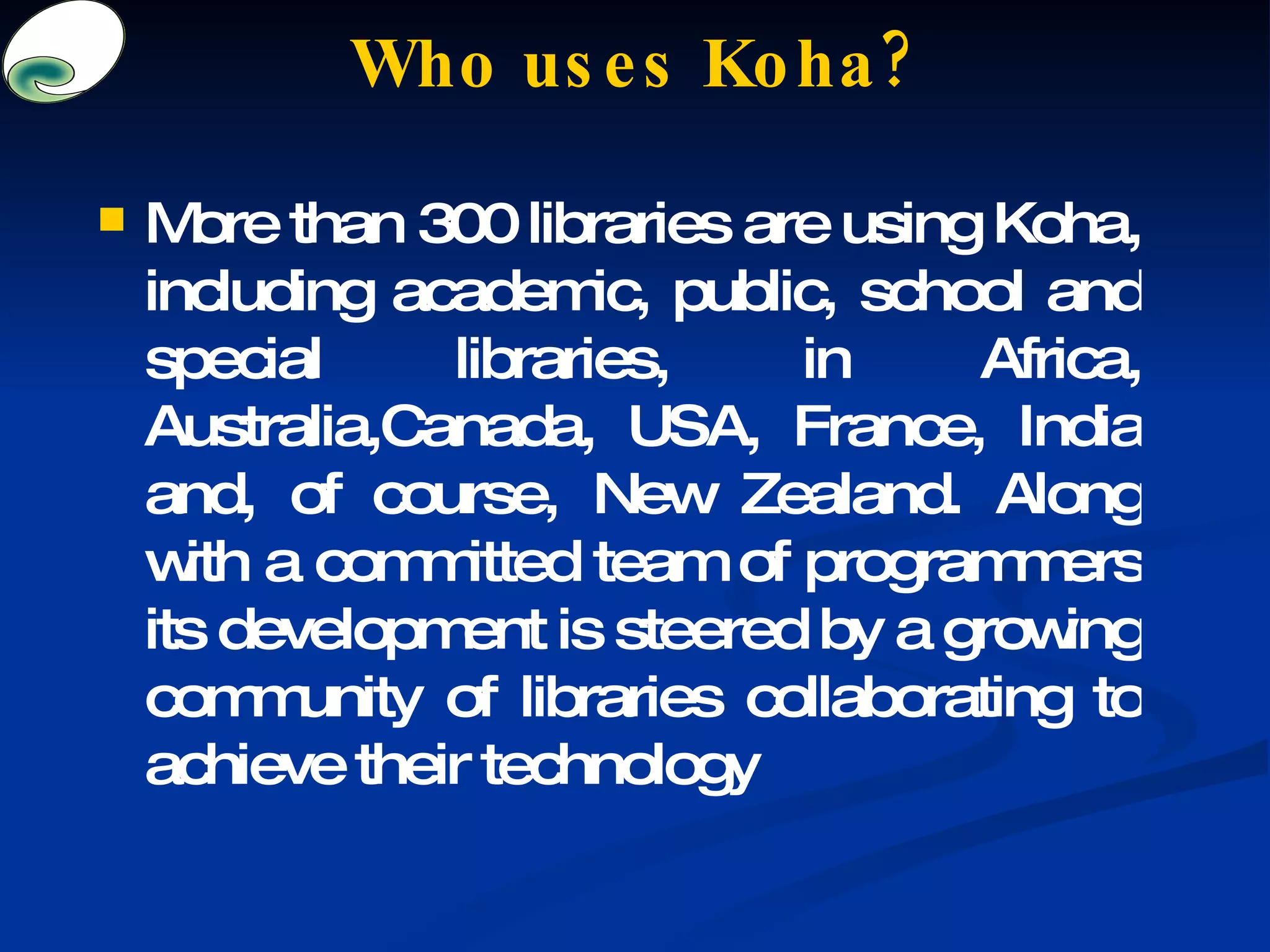 Who uses Koha? More than 300 libraries are using Koha, including academic, public, school and special libraries, in Africa, Australia,Canada, USA, France, India and, of course, New Zealand. Along with a committed team of programmers its development is steered by a growing community of libraries collaborating to achieve their technology 