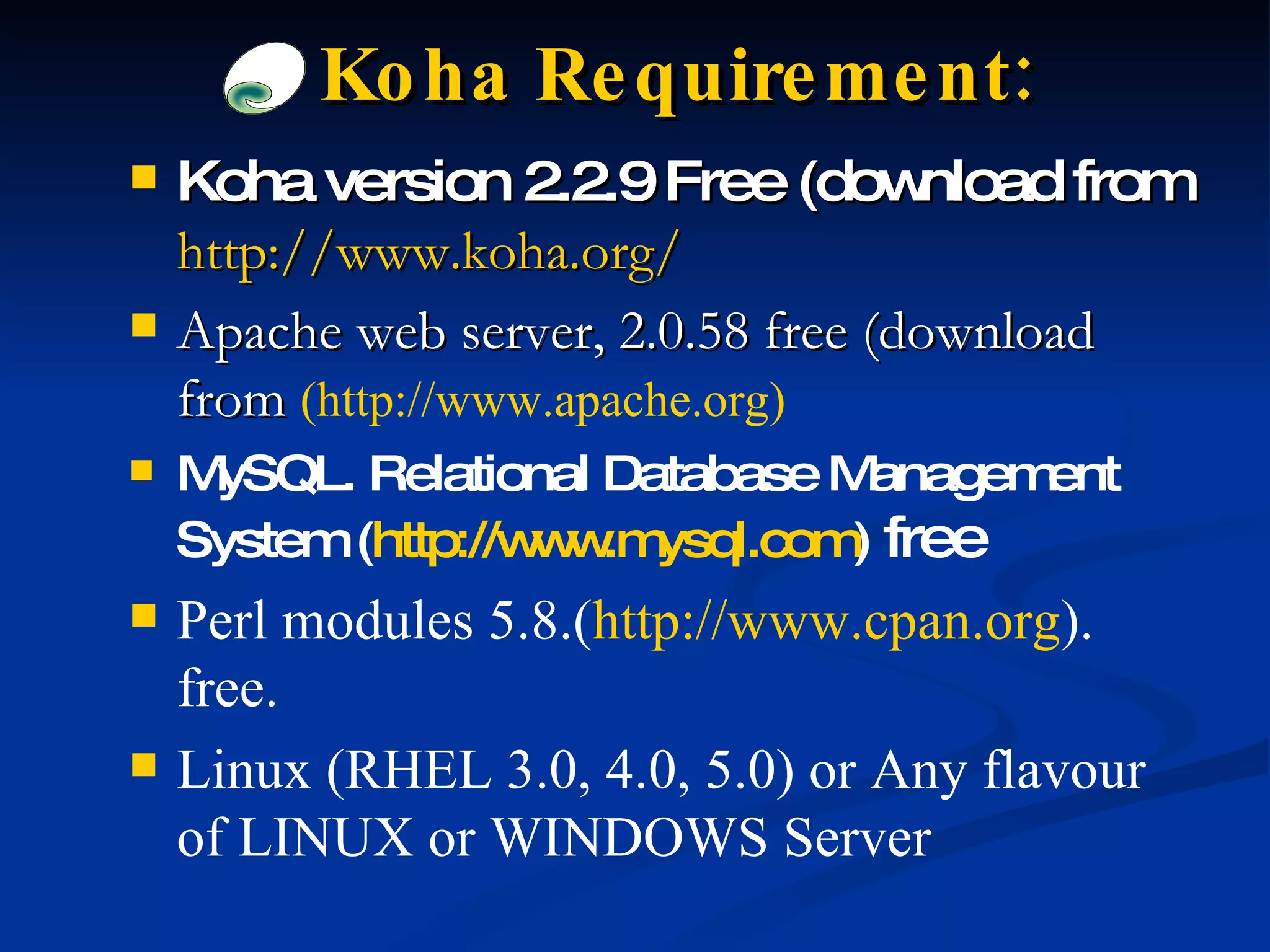 Koha version 2.2.9 Free (download from   http://www.koha.org/ Apache web server, 2.0.58 free (download from  (http://www.apache.org) MySQL. Relational Database Management System ( http://www.mysql.com )   free Perl modules 5.8.( http://www.cpan.org ). free. Linux (RHEL 3.0, 4.0, 5.0) or Any flavour of LINUX or WINDOWS Server Koha Requirement: 