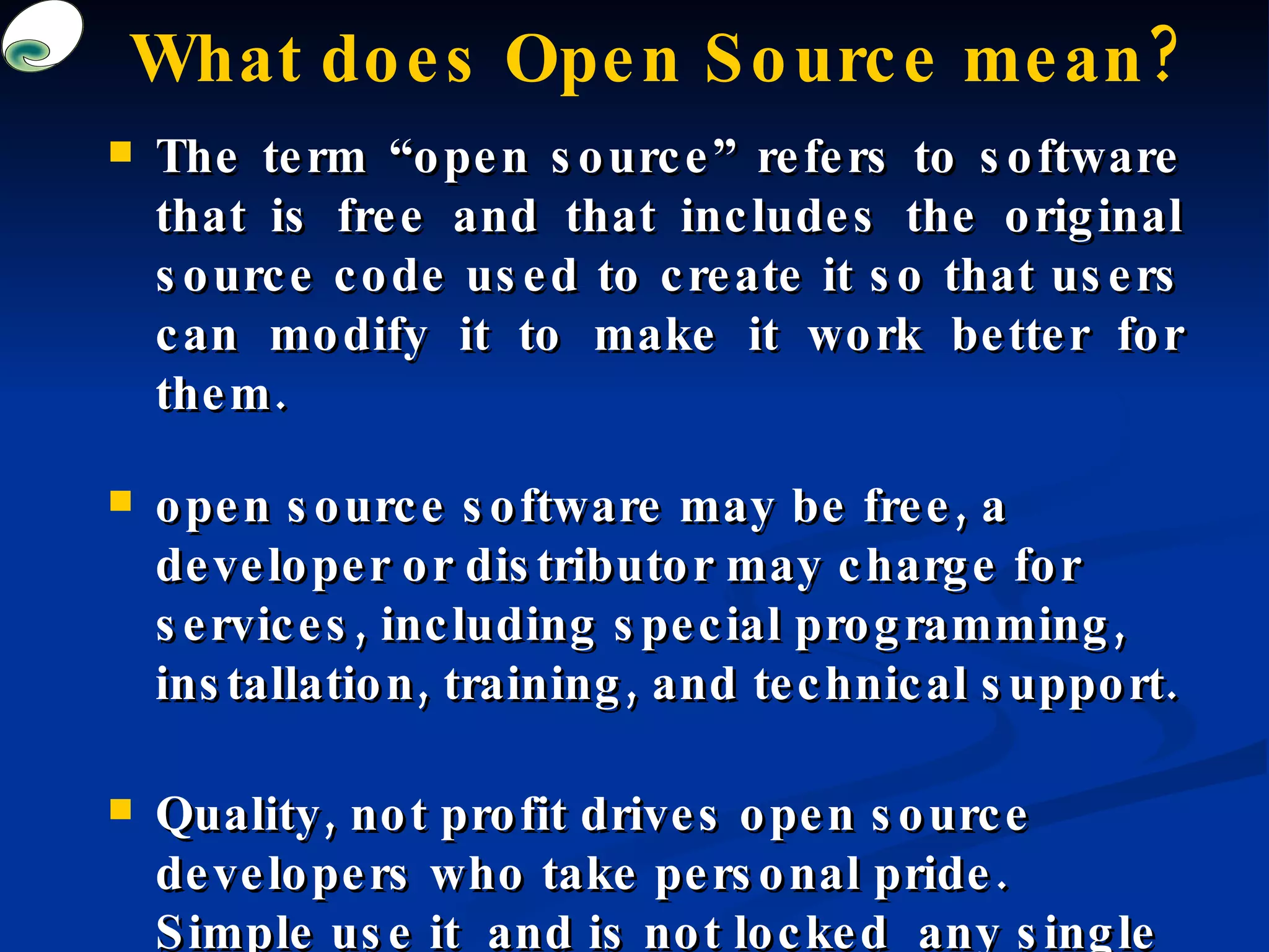 What does Open Source mean? The term “open source” refers to software that is free and that includes the original source code used to create it so that users can modify it to make it work better for them.  open source software may be free, a developer or distributor may charge for services, including special programming, installation, training, and technical support.  Quality, not profit drives open source developers who take personal pride. Simple use it  and is not locked  any single person or institution.   