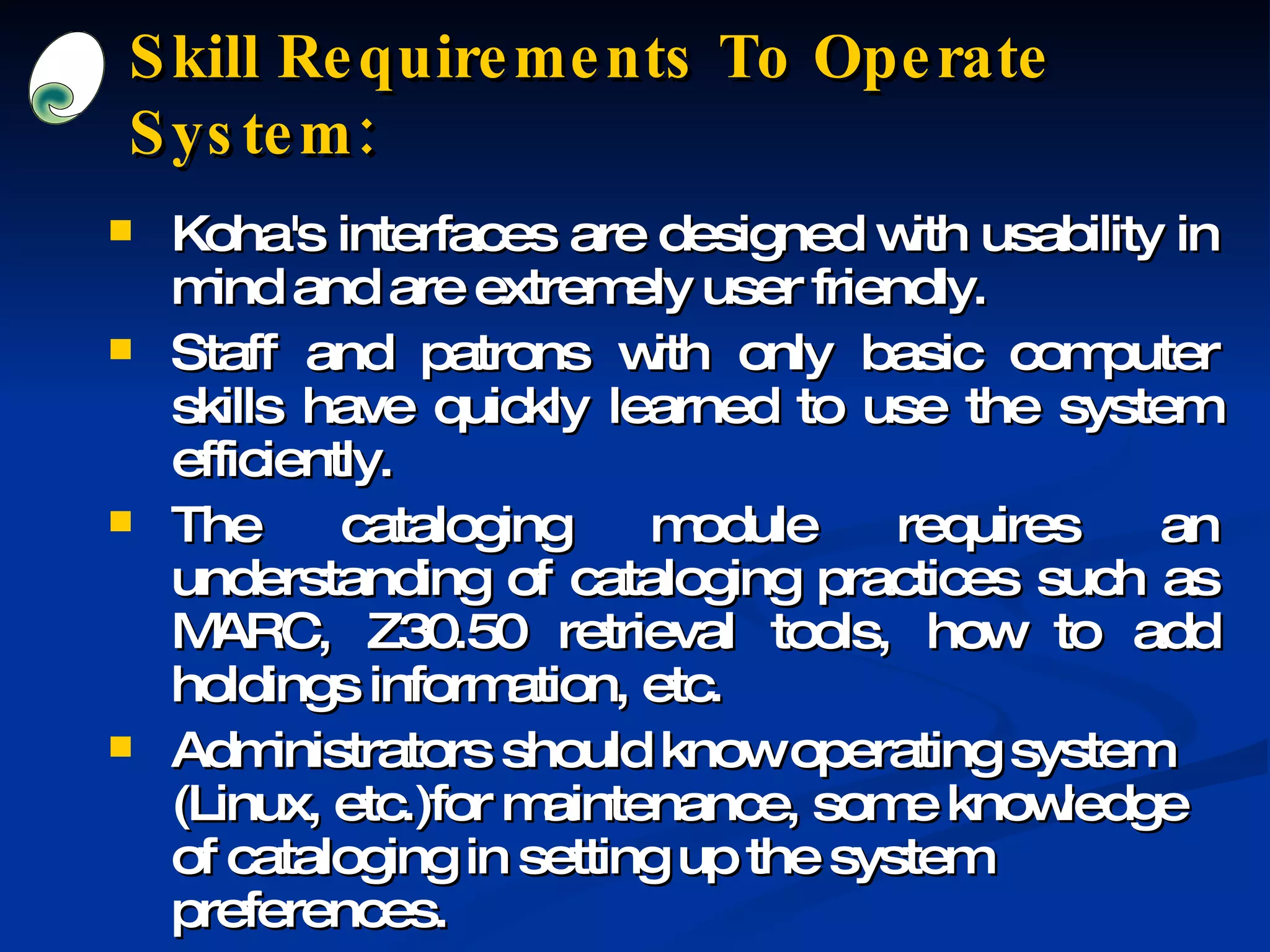 Skill Requirements To Operate System: Koha's interfaces are designed with usability in mind and are extremely user friendly. Staff and patrons with only basic computer skills have quickly learned to use the system efficiently. The cataloging module requires an understanding of cataloging practices such as MARC, Z30.50 retrieval tools, how to add holdings information, etc. Administrators should know operating system (Linux, etc.)for maintenance, some knowledge of cataloging in setting up the system preferences. 