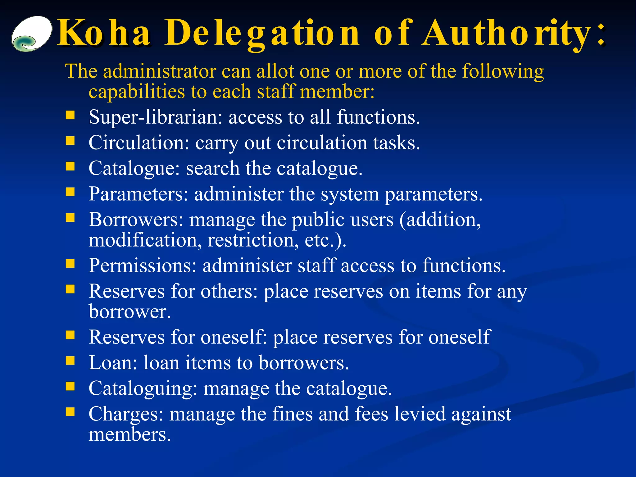 The administrator can allot one or more of the following capabilities to each staff member: Super-librarian: access to all functions. Circulation: carry out circulation tasks. Catalogue: search the catalogue. Parameters: administer the system parameters. Borrowers: manage the public users (addition, modification, restriction, etc.). Permissions: administer staff access to functions. Reserves for others: place reserves on items for any borrower. Reserves for oneself: place reserves for oneself Loan: loan items to borrowers. Cataloguing: manage the catalogue. Charges: manage the fines and fees levied against members. Koha  Delegation of Authority : 