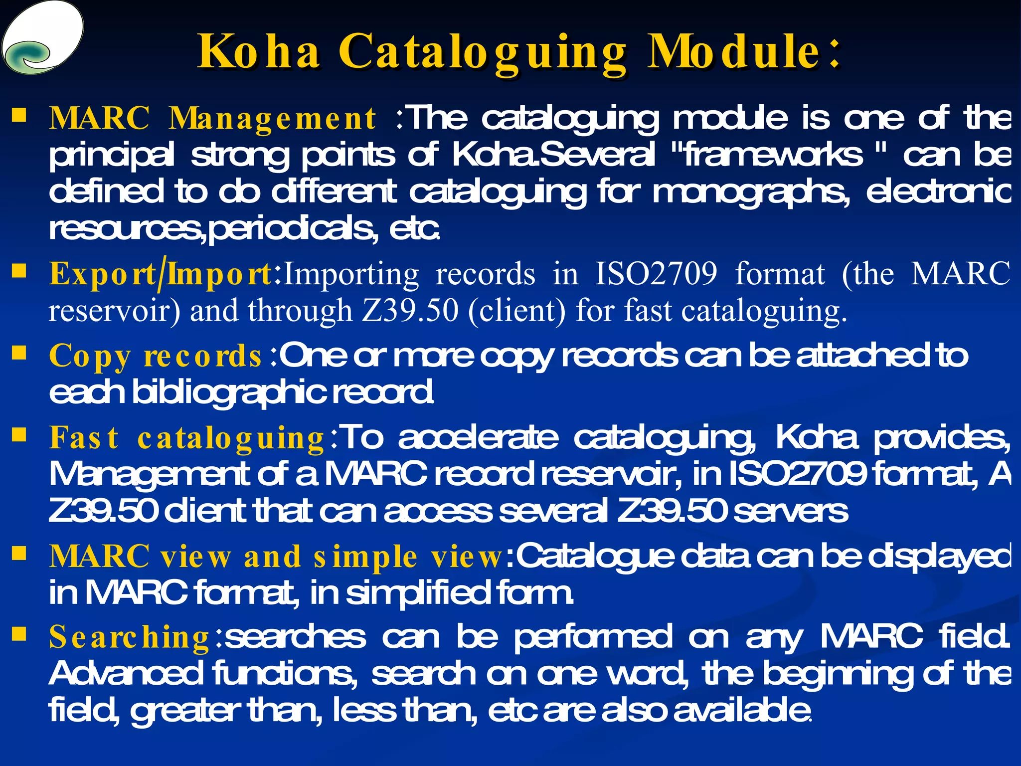 MARC Management  : The cataloguing module is one of the principal strong points of Koha.Several &quot;frameworks &quot; can be defined to do different cataloguing for monographs, electronic resources,periodicals, etc . Export/Import : Importing records in ISO2709 format (the MARC reservoir) and through Z39.50 (client) for fast cataloguing. Copy records : One or more copy records can be attached to each bibliographic record . Fast cataloguing : To accelerate cataloguing, Koha provides, Management of a MARC record reservoir, in ISO2709 format, A Z39.50 client that can access several Z39.50 servers MARC view and simple view : Catalogue data can be displayed in MARC format, in simplified form. Searching : searches can be performed on any MARC field. Advanced functions, search on one word, the beginning of the field, greater than, less than, etc are also available . Koha Cataloguing Module: 