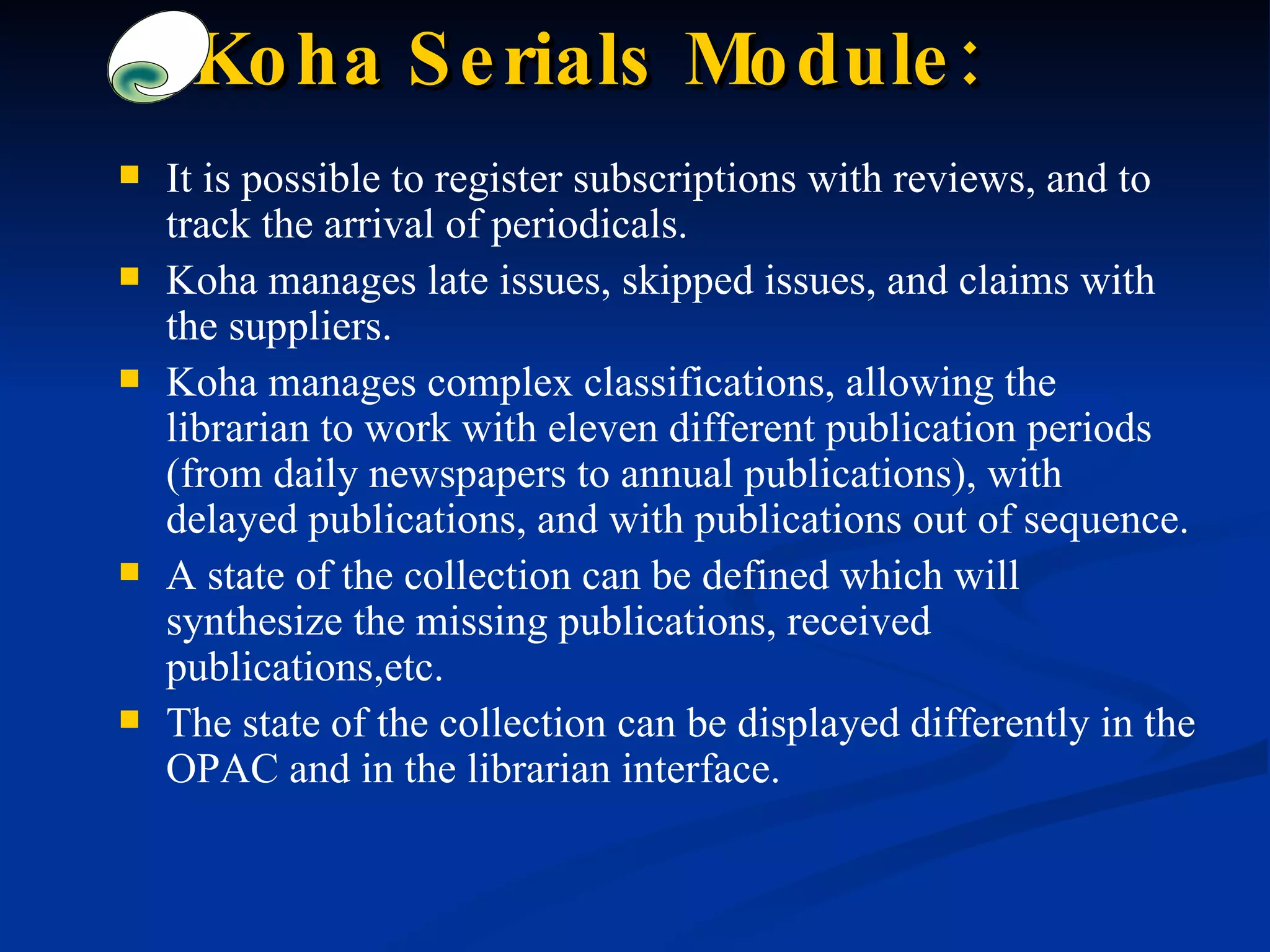 Koha Serials Module: It is possible to register subscriptions with reviews, and to track the arrival of periodicals. Koha manages late issues, skipped issues, and claims with the suppliers. Koha manages complex classifications, allowing the librarian to work with eleven different publication periods (from daily newspapers to annual publications), with delayed publications, and with publications out of sequence. A state of the collection can be defined which will synthesize the missing publications, received publications,etc.  The state of the collection can be displayed differently in the OPAC and in the librarian interface. 