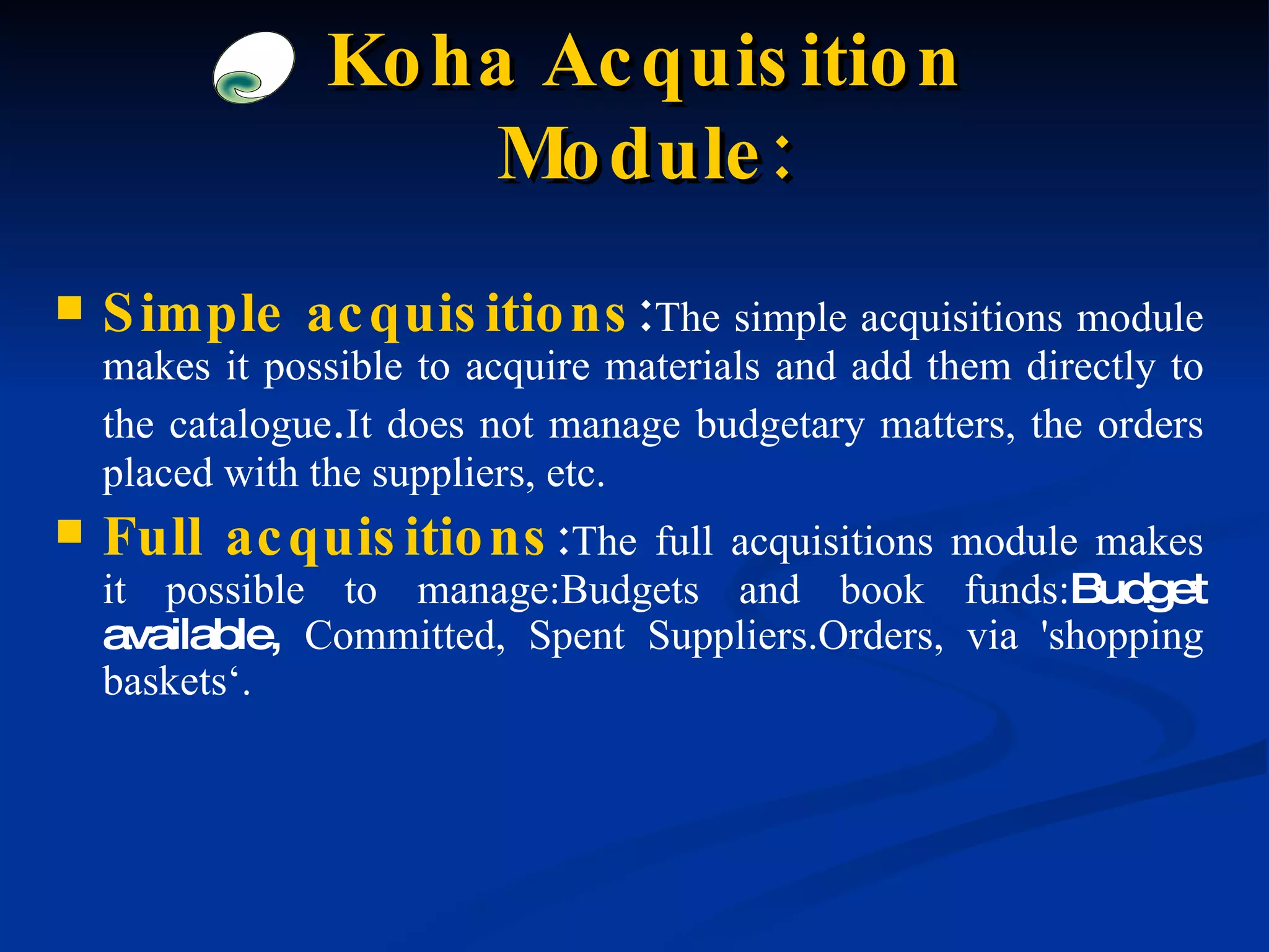 Simple acquisitions : The simple acquisitions module makes it possible to acquire materials and add them directly to the catalogue . It does not manage budgetary matters, the orders placed with the suppliers, etc. Full acquisitions : The full acquisitions module makes it possible to manage:Budgets and book funds: Budget available,  Committed, Spent Suppliers.Orders, via 'shopping baskets‘. Koha Acquisition Module: 