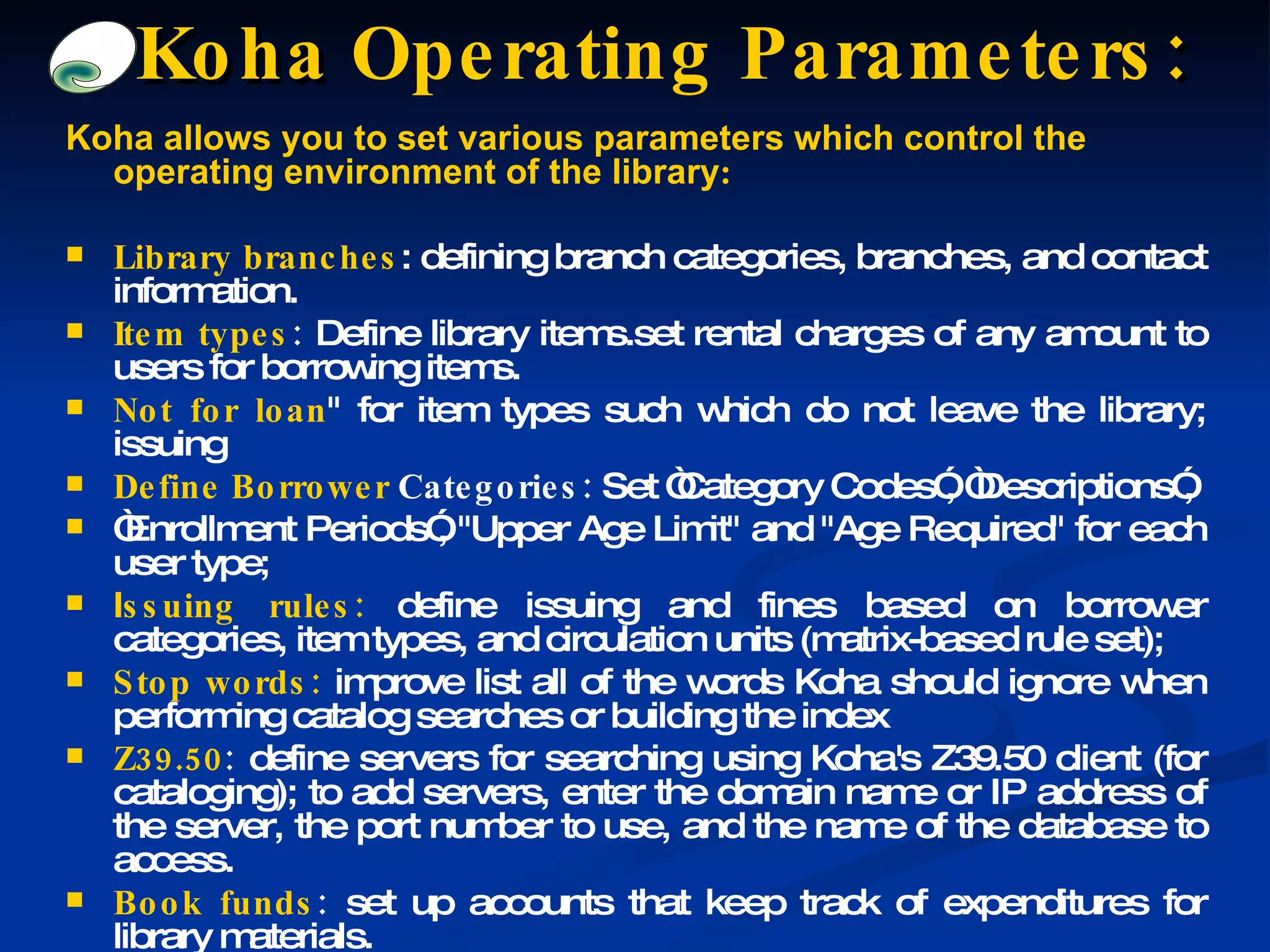 Koha allows you to set various parameters which control the operating environment of the library : Library branches : defining branch categories, branches, and contact information. Item types :  Define library items.set rental charges of any amount to users for borrowing items. Not for loan &quot; for item types such which do not leave the library; issuing Define Borrower  Categories:  Set “Category Codes”, “Descriptions”, “ Enrollment Periods”, &quot;Upper Age Limit&quot; and &quot;Age Required&quot; for each user type; I ssuing rules:  define issuing and fines based on borrower categories, item types, and circulation units (matrix-based rule set); Stop words:  improve list all of the words Koha should ignore when performing catalog searches or building the index  Z39.50 :  define servers for searching using Koha's Z39.50 client (for cataloging); to add servers, enter the domain name or IP address of the server, the port number to use, and the name of the database to access. Book funds :  set up accounts that keep track of expenditures for library materials. Koha  Operating Parameters : 