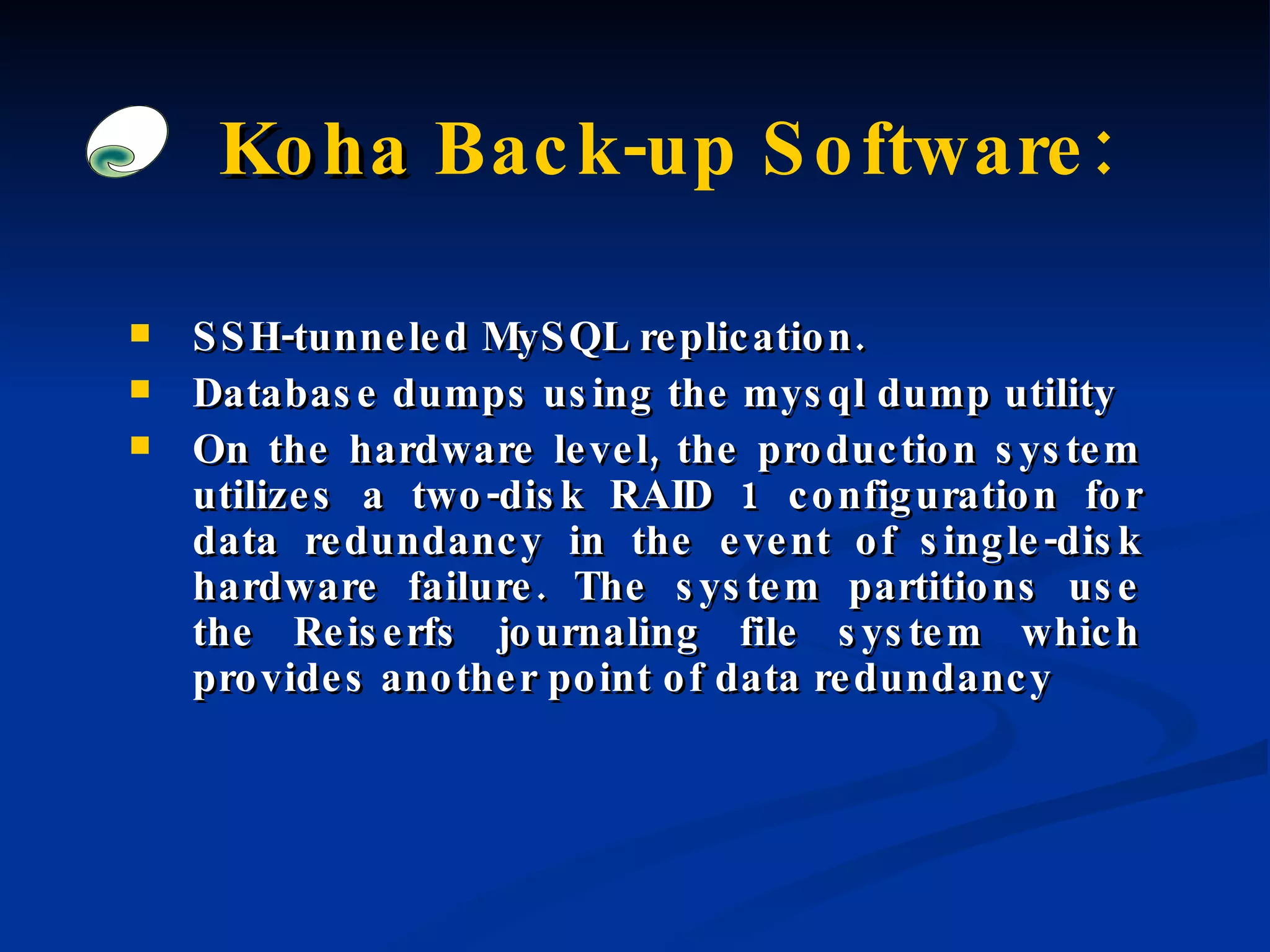 Koha  Back-up Software: SSH-tunneled MySQL replication. Database dumps using the mysql dump utility On the hardware level, the production system utilizes a two-disk RAID 1 configuration for data redundancy in the event of single-disk hardware failure. The system partitions use the Reiserfs journaling file system which provides another point of data redundancy 