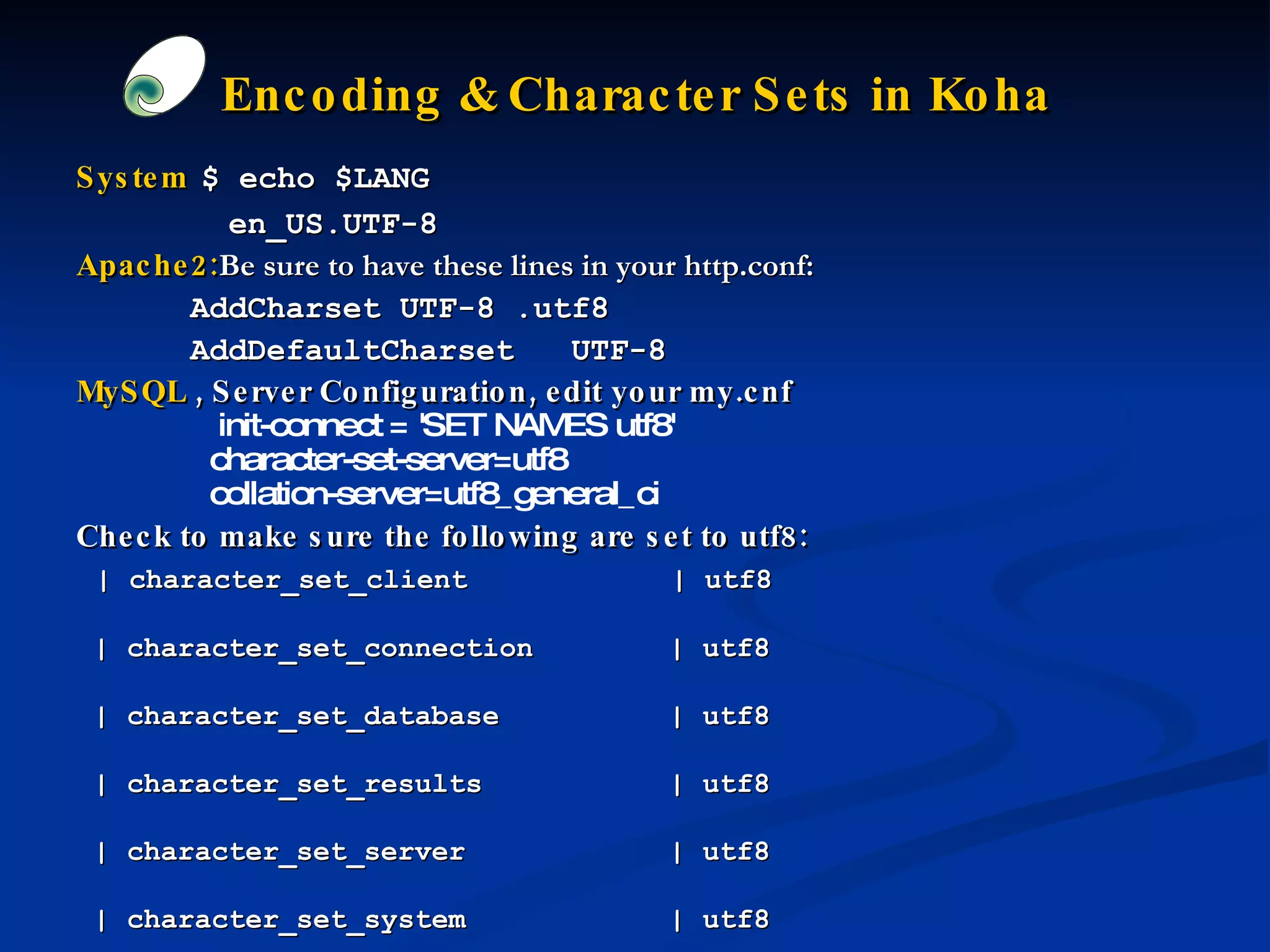 Encoding & Character Sets in Koha   System   $ echo $LANG en_US.UTF-8   Apache2: Be sure to have these lines in your http.conf:  AddCharset UTF-8 .utf8 AddDefaultCharset  UTF-8 MySQL  , Server Configuration,   edit your my.cnf  init-connect = 'SET NAMES utf8' character-set-server=utf8 collation-server=utf8_general_ci   Check to make sure the following are set to utf8:  | character_set_client  | utf8  | character_set_connection  | utf8  | character_set_database  | utf8  | character_set_results  | utf8  | character_set_server  | utf8  | character_set_system  | utf8  | collation_connection  | utf8_general_ci  | collation_database  | utf8_general_ci  | collation_server  | utf8_general_ci  