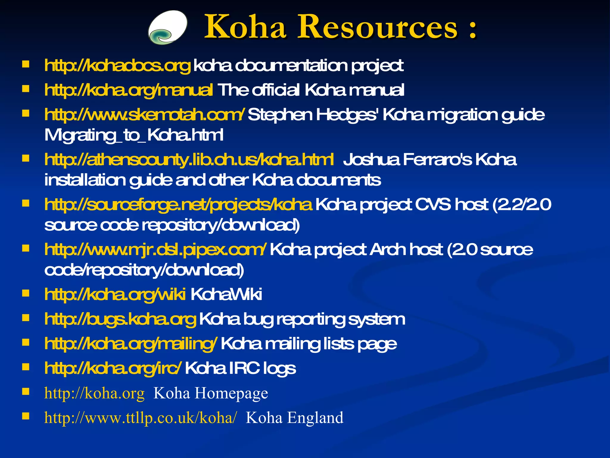 Koha Resources  : http://kohadocs.org  koha documentation project  http://koha.org/manual  The official Koha manual  http://www.skemotah.com/  Stephen Hedges' Koha migration guide Migrating_to_Koha.html http://athenscounty.lib.oh.us/koha.html   Joshua Ferraro's Koha installation guide and other Koha documents http://sourceforge.net/projects/koha  Koha project CVS host (2.2/2.0 source code repository/download) http://www.mjr.dsl.pipex.com/  Koha project Arch host (2.0 source code/repository/download) http://koha.org/wiki  KohaWiki http://bugs.koha.org  Koha bug reporting system http://koha.org/mailing/  Koha mailing lists page http://koha.org/irc/  Koha IRC logs http://koha.org   Koha Homepage http://www.ttllp.co.uk/koha/   Koha England 