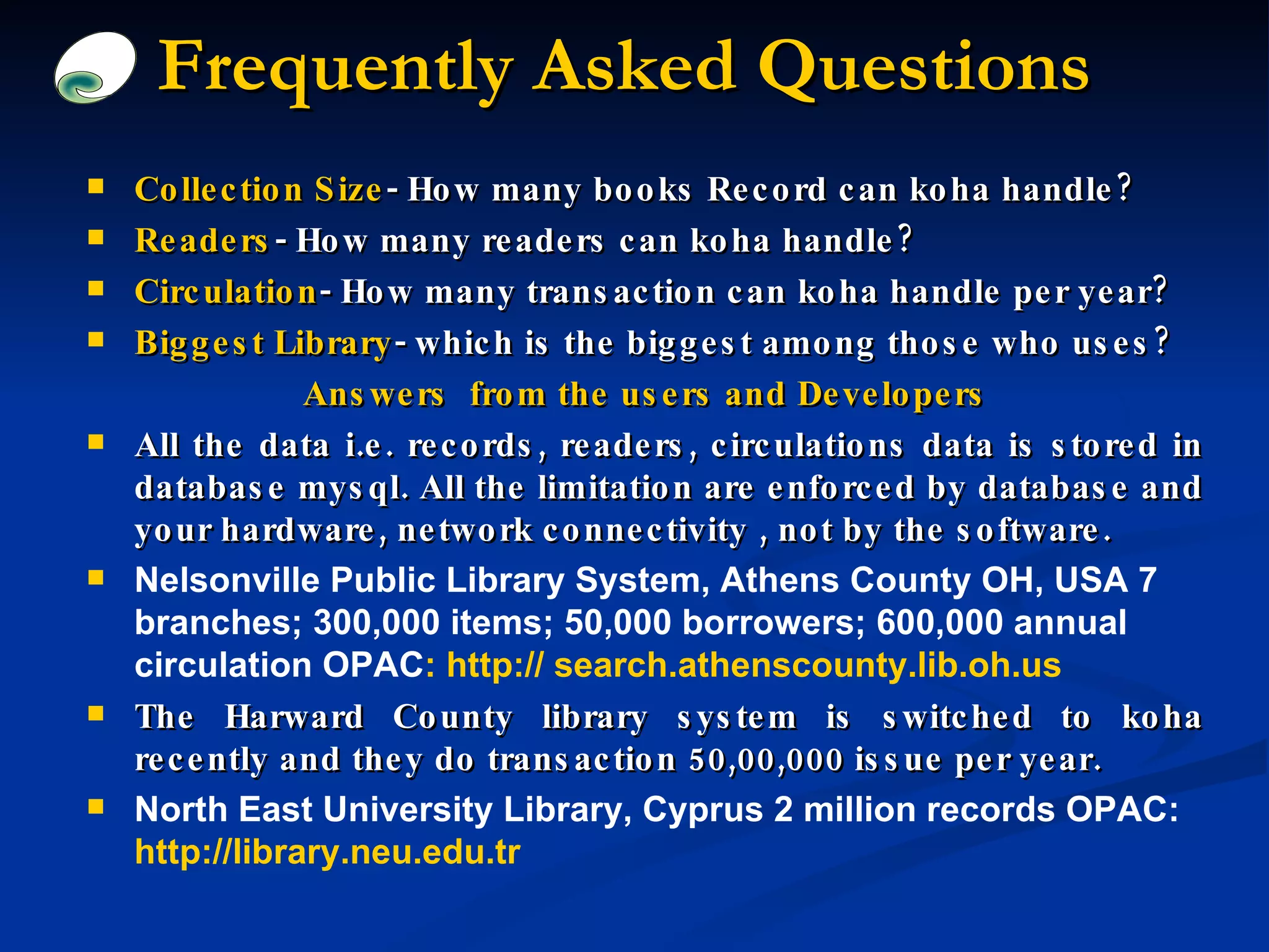 Frequently Asked Questions Collection Size - How many books Record can koha handle? Readers - How many readers can koha handle? Circulation - How many transaction can koha handle per year? Biggest Library - which is the biggest among those who uses? Answers  from the users and Developers All the data i.e. records, readers, circulations data is stored in database mysql. All the limitation are enforced by database and your hardware, network connectivity , not by the software. Nelsonville Public Library System, Athens County OH, USA 7 branches; 300,000 items; 50,000 borrowers; 600,000 annual circulation OPAC : http:// search.athenscounty.lib.oh.us The Harward County library system is switched to koha recently and they do transaction 50,00,000 issue per year. North East University Library, Cyprus 2 million records OPAC:  http://library.neu.edu.tr 
