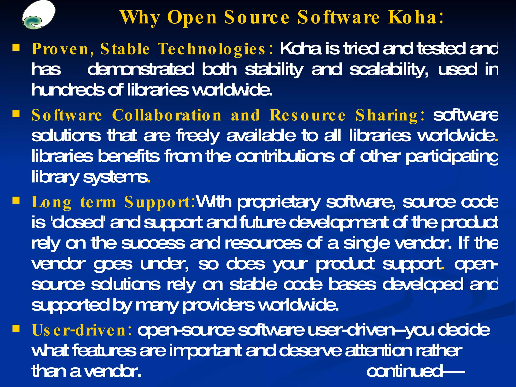 Why Open Source Software Koha: Proven, Stable Technologies:  Koha is tried and tested and has  demonstrated both stability and scalability, used in hundreds of libraries worldwide. Software Collaboration and Resource Sharing:  software solutions that are freely available to all libraries worldwide .  libraries benefits from the contributions of other participating library systems . Long term Support: With proprietary software, source code is 'closed' and support and future development of the product rely on the success and resources of a single vendor. If the vendor goes under, so does your product support .  open-source solutions rely on stable code bases developed and supported by many providers worldwide. User-driven:   open-source software user-driven--you decide what features are important and deserve attention rather than a vendor. continued---- 