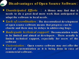 Disadvantages of Open Source Software: <ul><li>Unanticipated Efforts  :   A library may find that it needs to do a great d...