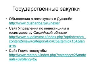 Государственные закупки
• Объявления о госзакупках в Душанбе
http://www.dushanbe.tj/ru/news/
• Сайт Управления по инвестициям и
госимуществу Согдийской области
http://www.sugdinvest.tj/index.php?option=com_
content&view=category&id=63&Itemid=154&lan
g=ru
• Сайт Госметеослужбы
http://www.meteo.tj/index.php?category=2&mate
rials=89&lang=toj
 