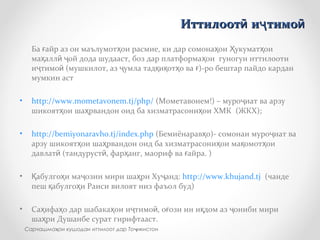Ба айр аз он маълумот ои расмие, ки дар сомона ои укумат оиғ ҳ ҳ Ҳ ҳ
ма алл ой дода шудааст, боз дар платформа ои гуногун иттилоотиҳ ӣ ҷ ҳ
и тимо (мушкилот, аз умла тад и от о ва )-ро бештар пайдо карданҷ ӣ ҷ қ қ ҳ ғ
мумкин аст
• http://www.mometavonem.tj/php/ (Мометавонем!) – муро иат ва арзуҷ
шикоят ои ша рвандон оид ба хизматрасони ои ХМК (ЖКХ);ҳ ҳ ҳ
• http://bemiyonaravho.tj/index.php (Бемиёнарав о)- сомонаи муро иат ваҳ ҷ
арзу шикоят ои ша рвандон оид ба хизматрасони ои ма омот оиҳ ҳ ҳ қ ҳ
давлат (тандуруст , фар анг, маориф ва айра. )ӣ ӣ ҳ ғ
• абулго и ма озии мири ша ри Ху анд:Қ ҳ ҷ ҳ ҷ http://www.khujand.tj (чанде
пеш абулго и Раиси вилоят низ фаъол буд)қ ҳ
• Са ифа о дар шабака ои и тимо , о ози ин и дом аз ониби мириҳ ҳ ҳ ҷ ӣ ғ қ ҷ
ша ри Душанбе сурат гирифтааст.ҳ
Иттилоот и тимоӣ ҷ ӣИттилоот и тимоӣ ҷ ӣ
Сарчашма ои кушодаи иттилоот дар То икистонҳ ҷ
 