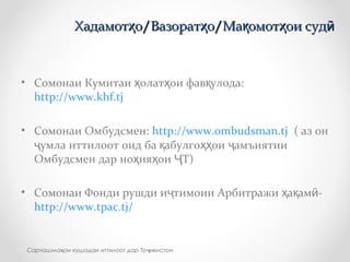 • Сомонаи Кумитаи олат ои фав улода:ҳ ҳ қ
http://www.khf.tj
• Сомонаи Омбудсмен: http://www.ombudsman.tj ( аз он
умла иттилоот оид ба абулго ои амъиятииҷ қ ҳҳ ҷ
Омбудсмен дар но ия ои Т)ҳ ҳ Ҷ
• Cомонаи Фонди рушди и тимоии Арбитражи а ам -ҷ ҳ қ ӣ
http://www.tpac.tj/
Хадамот о/Вазорат о/Ма омот ои судҳ ҳ қ ҳ ӣХадамот о/Вазорат о/Ма омот ои судҳ ҳ қ ҳ ӣ
Сарчашма ои кушодаи иттилоот дар То икистонҳ ҷ
 