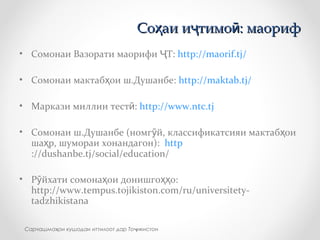 • Сомонаи Вазорати маорифи Т:Ҷ http://maorif.tj/
• Сомонаи мактаб ои ш.Душанбе:ҳ http://maktab.tj/
• Маркази миллии тест :ӣ http://www.ntc.tj
• Сомонаи ш.Душанбе (номг й, классификатсияи мактаб оиӯ ҳ
ша р, шумораи хонандагон):ҳ http
://dushanbe.tj/social/education/
• Р йхати сомона ои донишго о:ӯ ҳ ҳҳ
http://www.tempus.tojikiston.com/ru/universitety-
tadzhikistana
Со аи и тимо : маорифҳ ҷ ӣСо аи и тимо : маорифҳ ҷ ӣ
Сарчашма ои кушодаи иттилоот дар То икистонҳ ҷ
 
