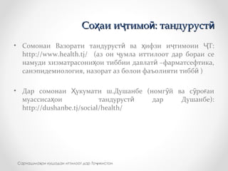• Сомонаи Вазорати тандуруст ва ифзи и тимоии Т:ӣ ҳ ҷ Ҷ
http://www.health.tj/ (аз он умла иттилоот дар бораи сеҷ
намуди хизматрасони ои тиббии давлат –фарматсефтика,ҳ ӣ
санэпидемиология, назорат аз болои фаъолияти тибб )ӣ
• Дар сомонаи укумати ш.Душанбе (номг й ва с ро аиҲ ӯ ӯ ғ
муассиса ои тандуруст дар Душанбе):ҳ ӣ
http://dushanbe.tj/social/health/
Со аи и тимо : тандурустҳ ҷ ӣ ӣСо аи и тимо : тандурустҳ ҷ ӣ ӣ
Сарчашма ои кушодаи иттилоот дар То икистонҳ ҷ
 
