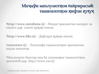 •http://www.notabene.tj/ - Фонди амъиятии назорат ваҷ
та лил дар самти у у и инсонҳ ҳ қ қ
•http://www.bhr.tj/ - Дафтари у у и инсонҳ қ қ
•notorture.tj/ - Эътилофи ташкилот ои амъиятииҳ ҷ
зидди шикан аҷ
•Маълумоти бештар оид ба сомона ои ташкилот оиҳ ҳ
амъият дарҷ ӣ http://www.cso.tj/
Ма м и маълумот ои айрирасм :ҷ ӯ ҳ ғ ӣМа м и маълумот ои айрирасм :ҷ ӯ ҳ ғ ӣ
ташкилот ои ифзи у уҳ ҳ ҳ қ қташкилот ои ифзи у уҳ ҳ ҳ қ қ
Сарчашма ои кушодаи иттилоот дар То икистонҳ ҷ
 